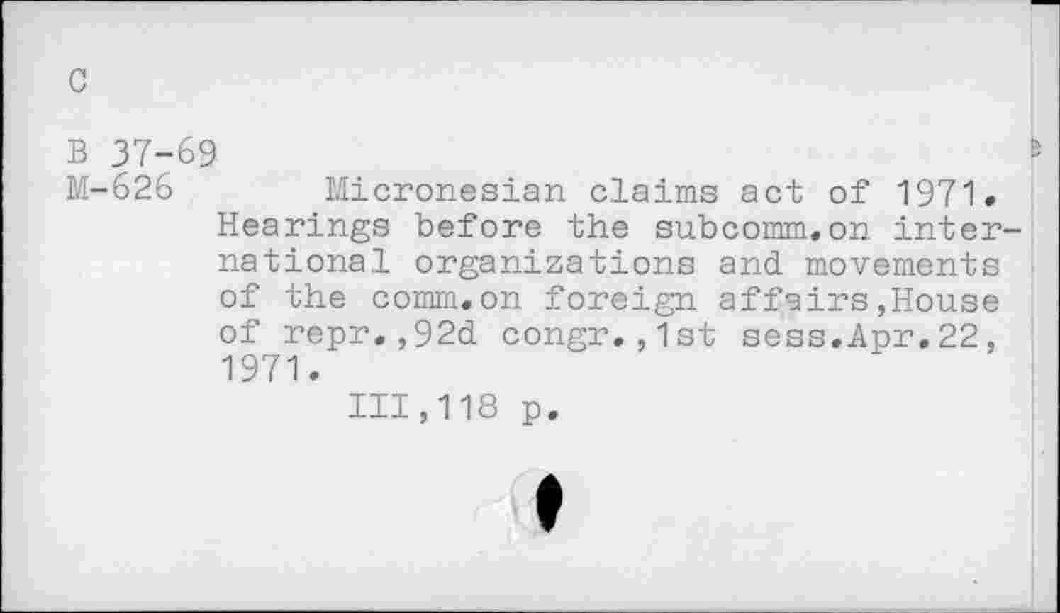 ﻿c
B 37-69	I
M-626 Micronesian claims act of 1971» Hearings before the subcomm.on international organizations and. movements of the comm.on foreign affairs,House of repr.,92d congr.,1st sess.Apr.22, 1971.
111,118 p.